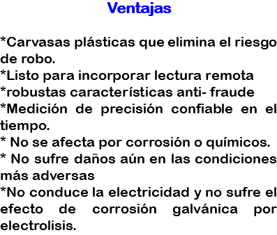 Ventajas *Carvasas plásticas que elimina el riesgo de robo.
*Listo para incorporar lectura remota
*robustas características anti- fraude
*Medición de precisión confiable en el tiempo.
* No se afecta por corrosión o químicos.
* No sufre daños aún en las condiciones más adversas
*No conduce la electricidad y no sufre el efecto de corrosión galvánica por electrolisis.