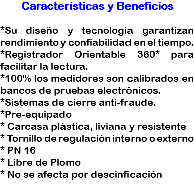 Características y Beneficios *Su diseño y tecnología garantizan rendimiento y confiabilidad en el tiempo.
*Registrador Orientable 360* para facilitar la lectura.
*100% los medidores son calibrados en bancos de pruebas electrónicos.
*Sistemas de cierre anti-fraude.
*Pre-equipado
* Carcasa plástica, liviana y resistente
* Tornillo de regulación interno o externo
* PN 16
* Libre de Plomo
* No se afecta por descinficación