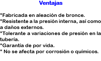 Ventajas *Fabricada en aleación de bronce.
*Resistente a la presión interna, así como a daños externos.
*Tolerante a variaciones de presión en la tubería.
*Garantía de por vida.
* No se afecta por corrosión o químicos.
