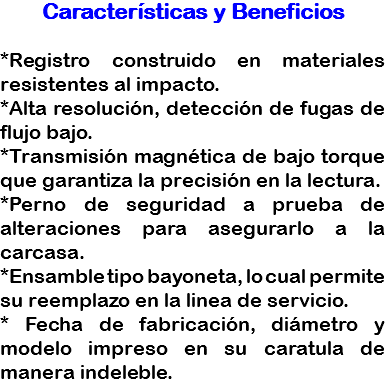 Características y Beneficios *Registro construido en materiales resistentes al impacto.
*Alta resolución, detección de fugas de flujo bajo.
*Transmisión magnética de bajo torque que garantiza la precisión en la lectura.
*Perno de seguridad a prueba de alteraciones para asegurarlo a la carcasa.
*Ensamble tipo bayoneta, lo cual permite su reemplazo en la linea de servicio.
* Fecha de fabricación, diámetro y modelo impreso en su caratula de manera indeleble.